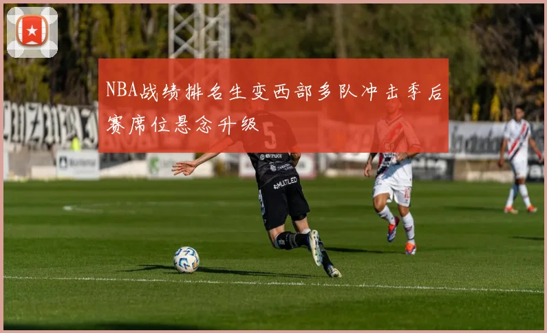 NBA战绩排名生变西部多队冲击季后赛席位悬念升级