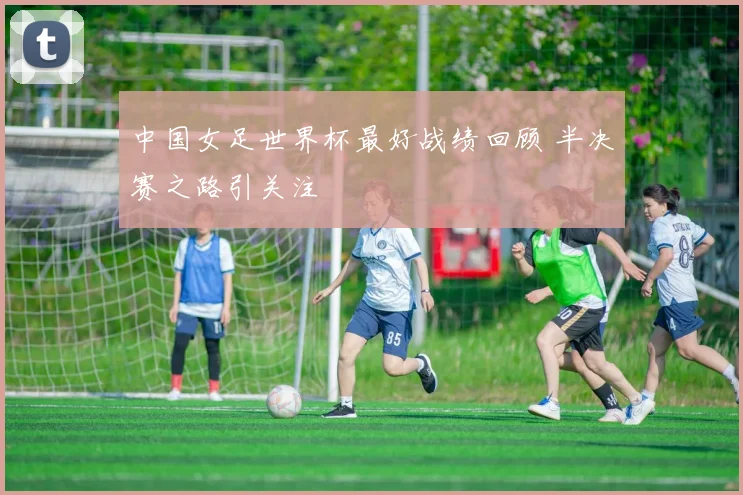 中国女足世界杯最好战绩回顾 半决赛之路引关注