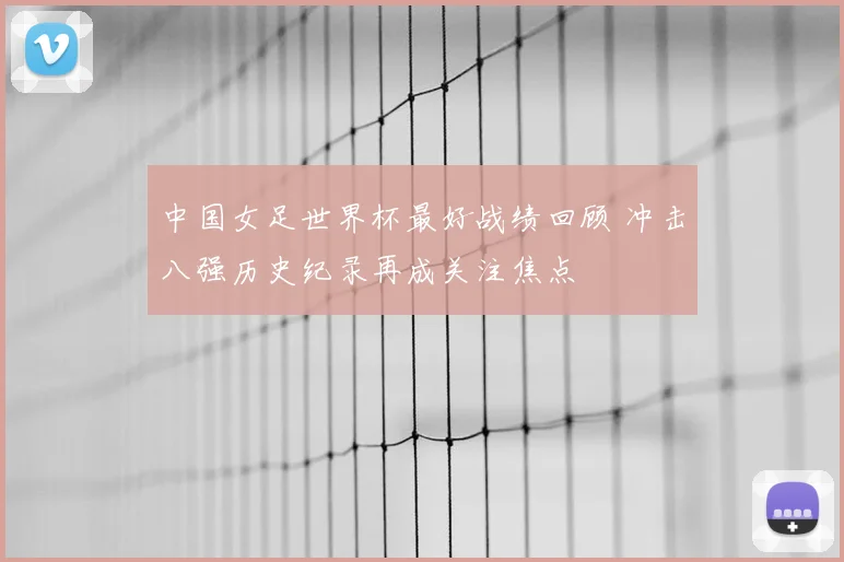 中国女足世界杯最好战绩回顾 冲击八强历史纪录再成关注焦点