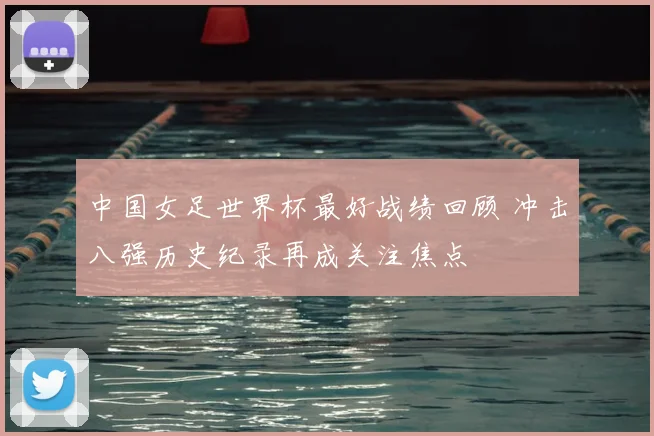 中国女足世界杯最好战绩回顾 冲击八强历史纪录再成关注焦点