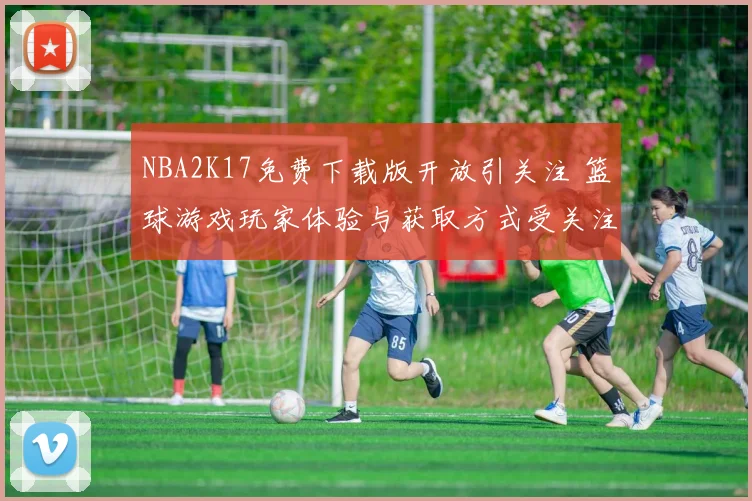 NBA2K17免费下载版开放引关注 篮球游戏玩家体验与获取方式受关注