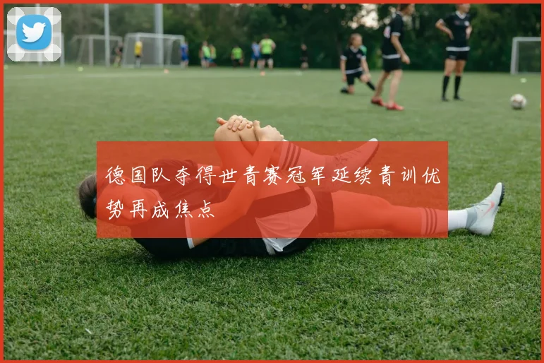 德国队夺得世青赛冠军延续青训优势再成焦点