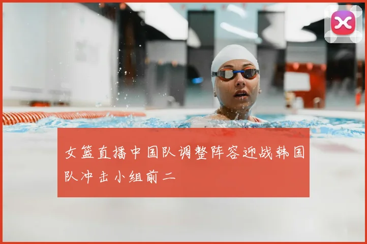 女篮直播中国队调整阵容迎战韩国队冲击小组前二