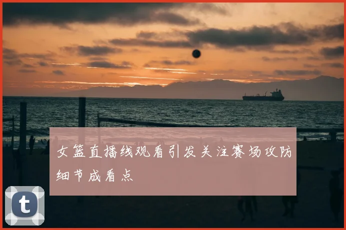 女篮直播线观看引发关注赛场攻防细节成看点