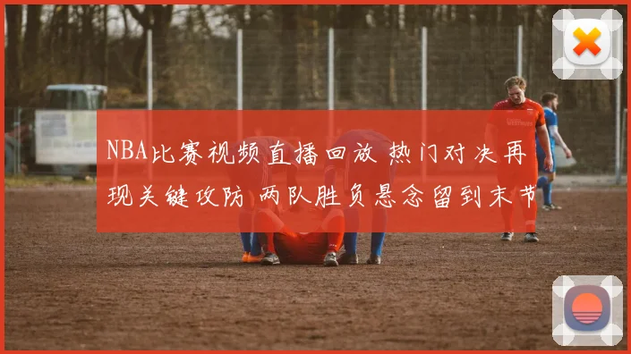 NBA比赛视频直播回放 热门对决再现关键攻防 两队胜负悬念留到末节