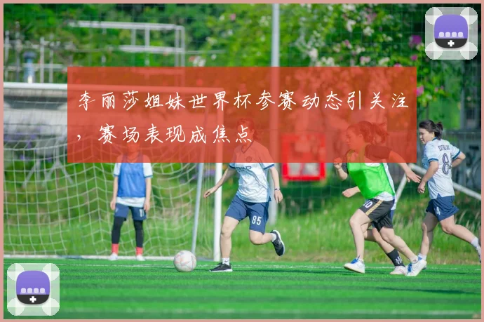 李丽莎姐妹世界杯参赛动态引关注，赛场表现成焦点