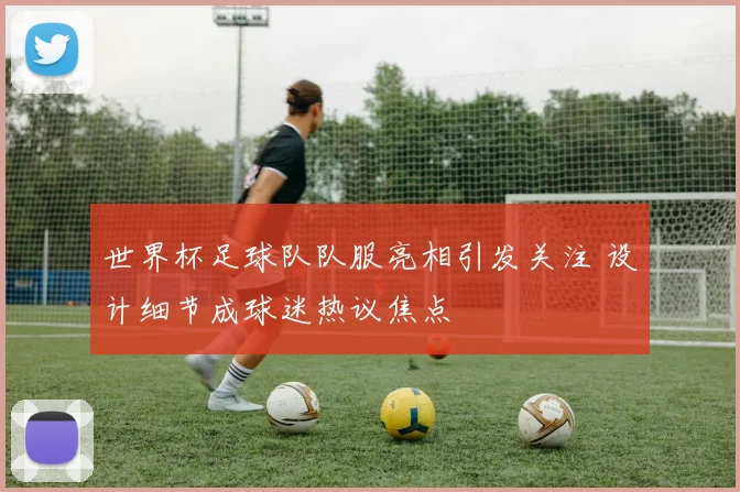 世界杯足球队队服亮相引发关注 设计细节成球迷热议焦点