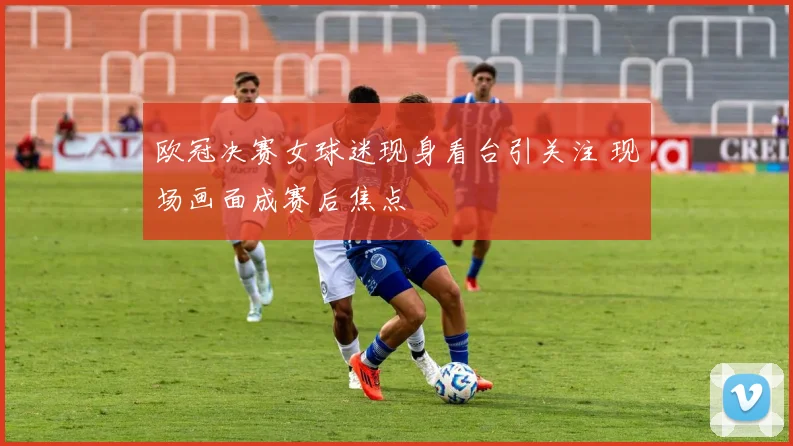 欧冠决赛女球迷现身看台引关注 现场画面成赛后焦点