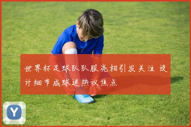 世界杯足球队队服亮相引发关注 设计细节成球迷热议焦点