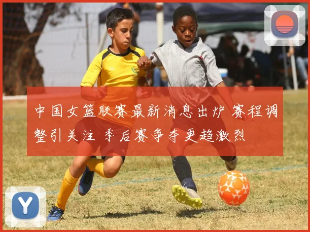 中国女篮联赛最新消息出炉 赛程调整引关注 季后赛争夺更趋激烈