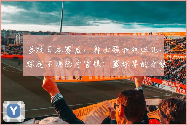 惨败日本赛后,郭士强拒绝归化,球迷不满怒冲官媒:篮球界的李铁