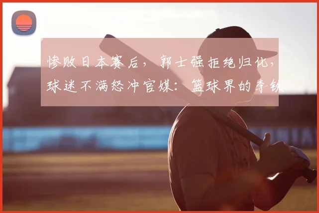 惨败日本赛后,郭士强拒绝归化,球迷不满怒冲官媒:篮球界的李铁