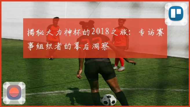 揭秘大力神杯的2018之旅:专访赛事组织者的幕后洞察