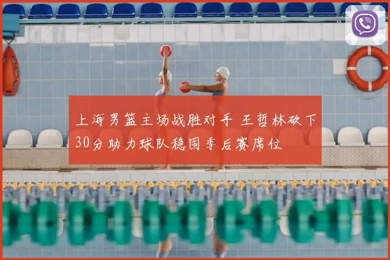 上海男篮主场战胜对手 王哲林砍下30分助力球队稳固季后赛席位