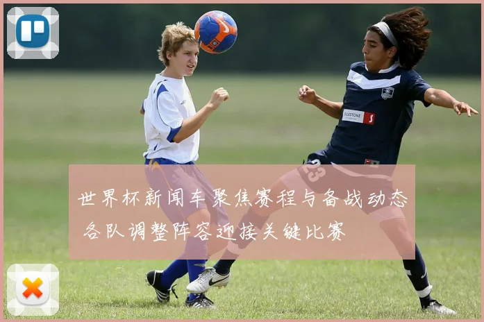 世界杯新闻车聚焦赛程与备战动态 各队调整阵容迎接关键比赛